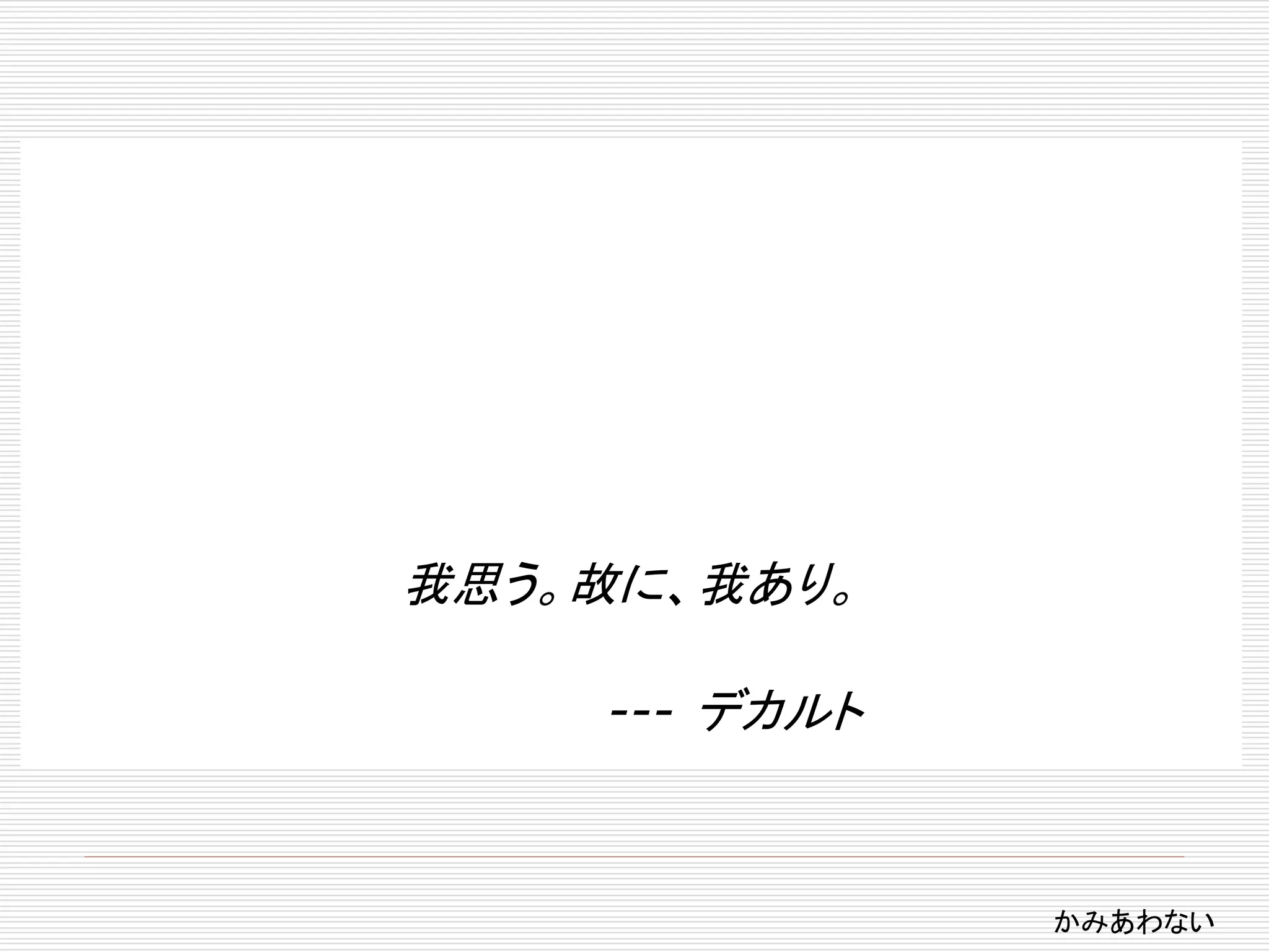 我思う。故に、我あり。 
--- デカルト 
かみあわない 
 