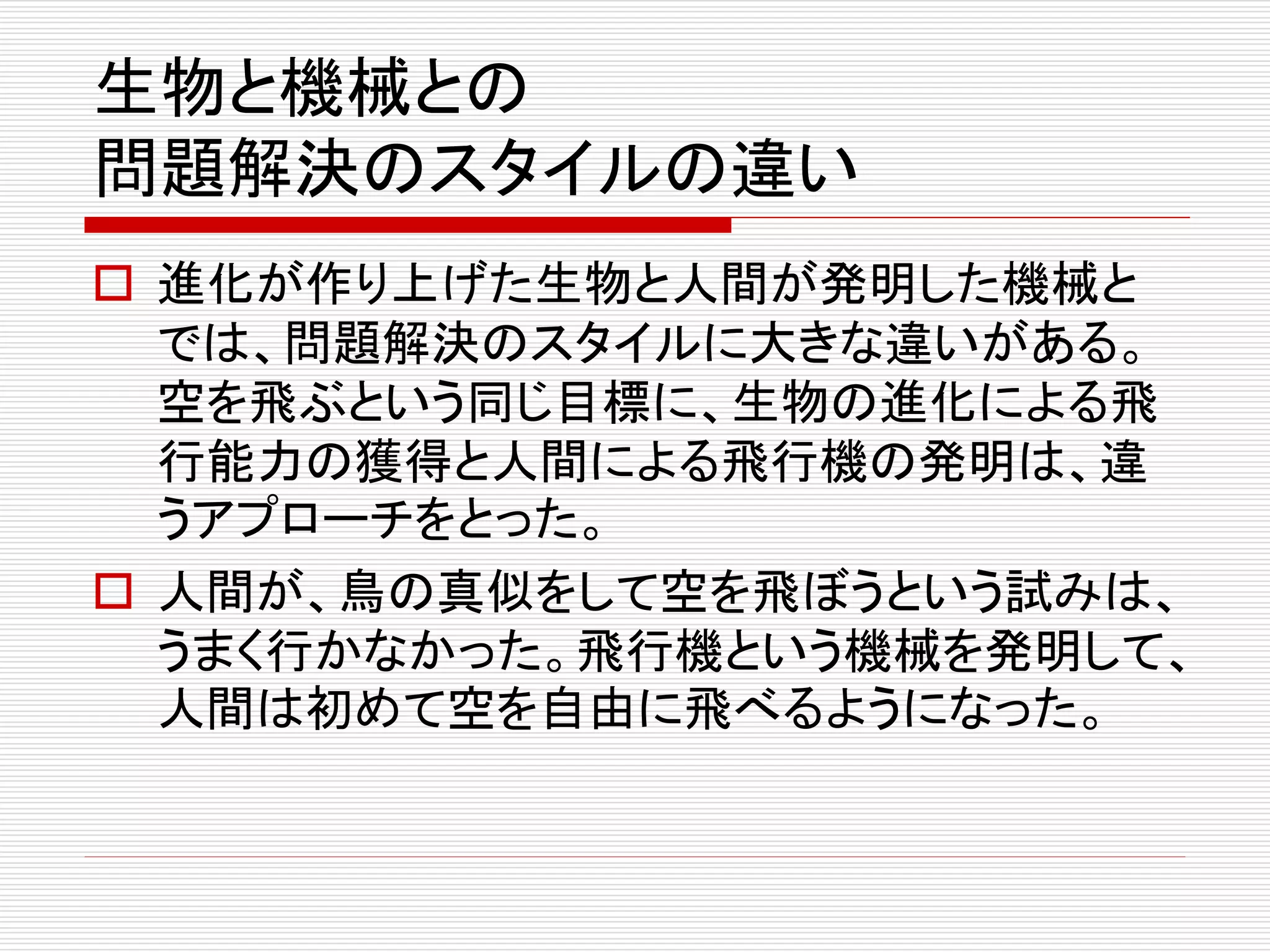 生物と機械との 
問題解決のスタイルの違い 
 進化が作り上げた生物と人間が発明した機械と 
では、問題解決のスタイルに大きな違いがある。 
空を飛ぶという同じ目標に、生物の進化による飛 
行能力の獲得と人間による飛行機の発明は、違 
うアプローチをとった。 
 人間が、鳥の真似をして空を飛ぼうという試みは、 
うまく行かなかった。飛行機という機械を発明して、 
人間は初めて空を自由に飛べるようになった。 
 