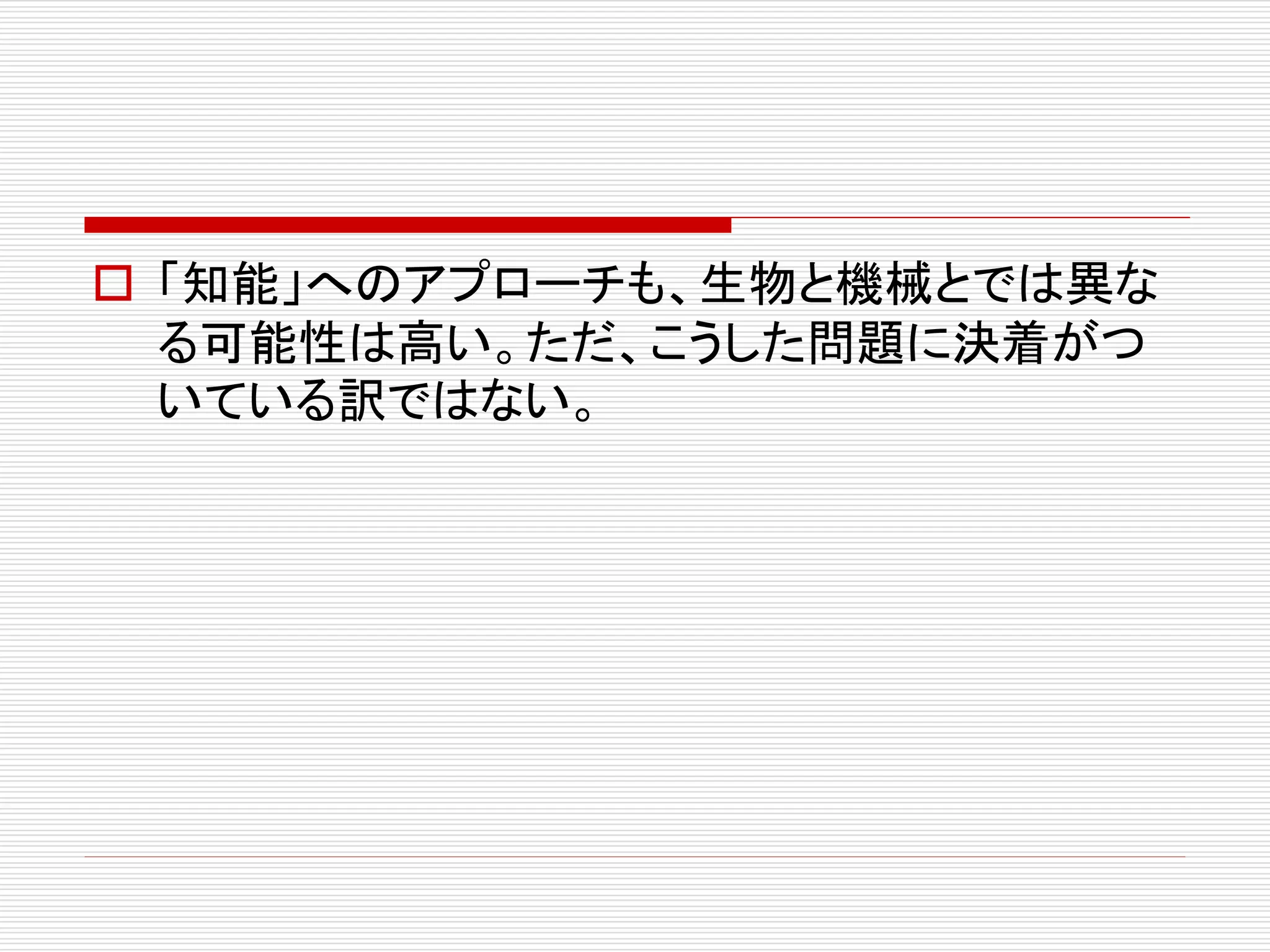  「知能」へのアプローチも、生物と機械とでは異な 
る可能性は高い。ただ、こうした問題に決着がつ 
いている訳ではない。 
 