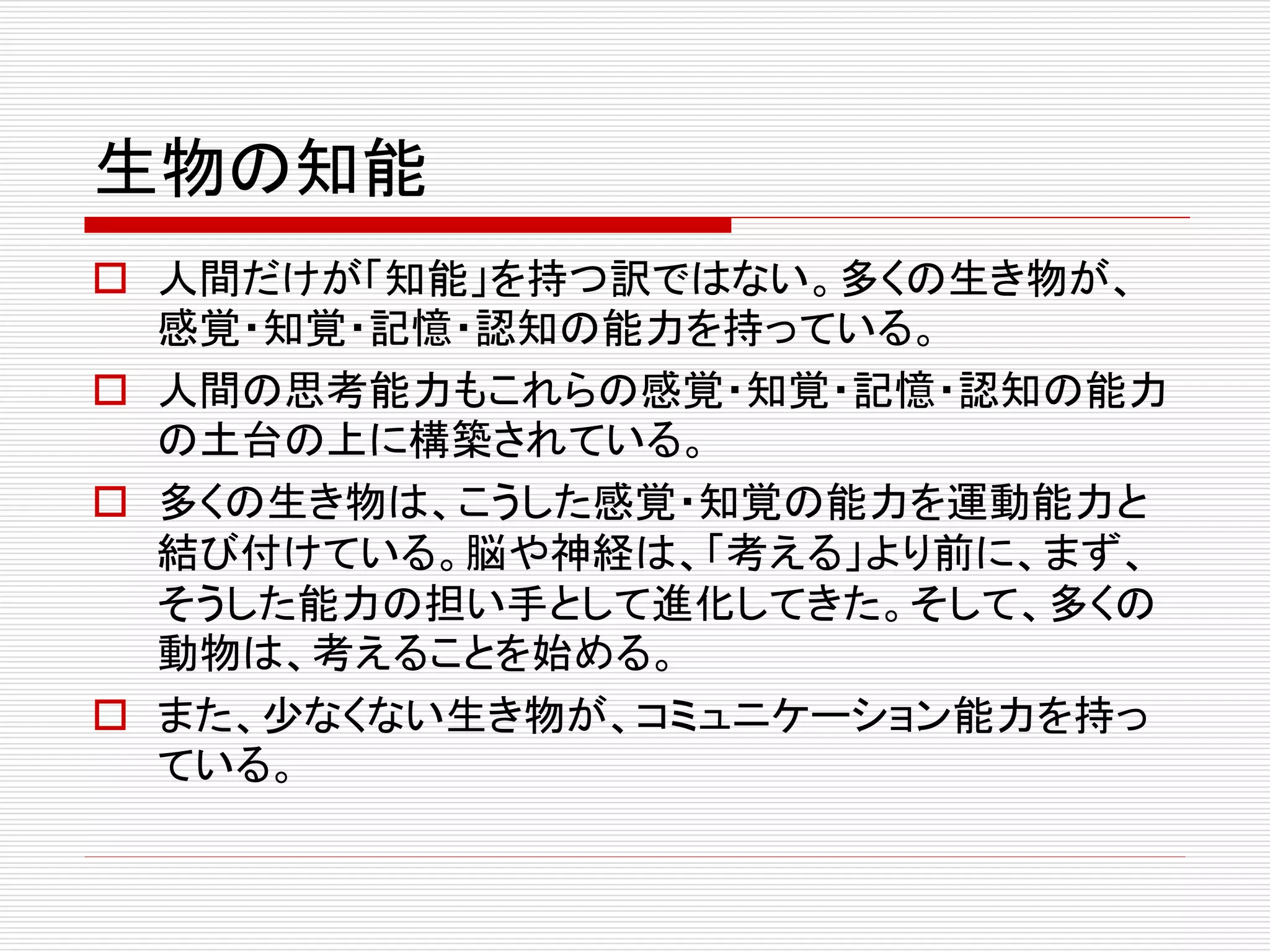 生物の知能 
 人間だけが「知能」を持つ訳ではない。多くの生き物が、 
感覚・知覚・記憶・認知の能力を持っている。 
 人間の思考能力もこれらの感覚・知覚・記憶・認知の能力 
の土台の上に構築されている。 
 多くの生き物は、こうした感覚・知覚の能力を運動能力と 
結び付けている。脳や神経は、「考える」より前に、まず、 
そうした能力の担い手として進化してきた。そして、多くの 
動物は、考えることを始める。 
 また、少なくない生き物が、コミュニケーション能力を持っ 
ている。 
 
