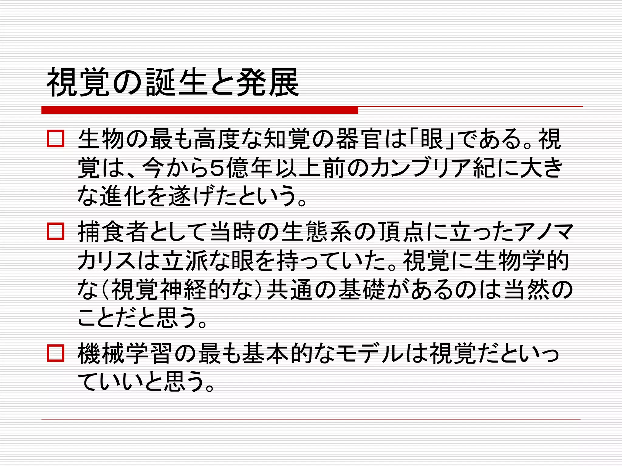 視覚の誕生と発展 
 生物の最も高度な知覚の器官は「眼」である。視 
覚は、今から５億年以上前のカンブリア紀に大き 
な進化を遂げたという。 
 捕食者として当時の生態系の頂点に立ったアノマ 
カリスは立派な眼を持っていた。視覚に生物学的 
な（視覚神経的な）共通の基礎があるのは当然の 
ことだと思う。 
 機械学習の最も基本的なモデルは視覚だといっ 
ていいと思う。 
 