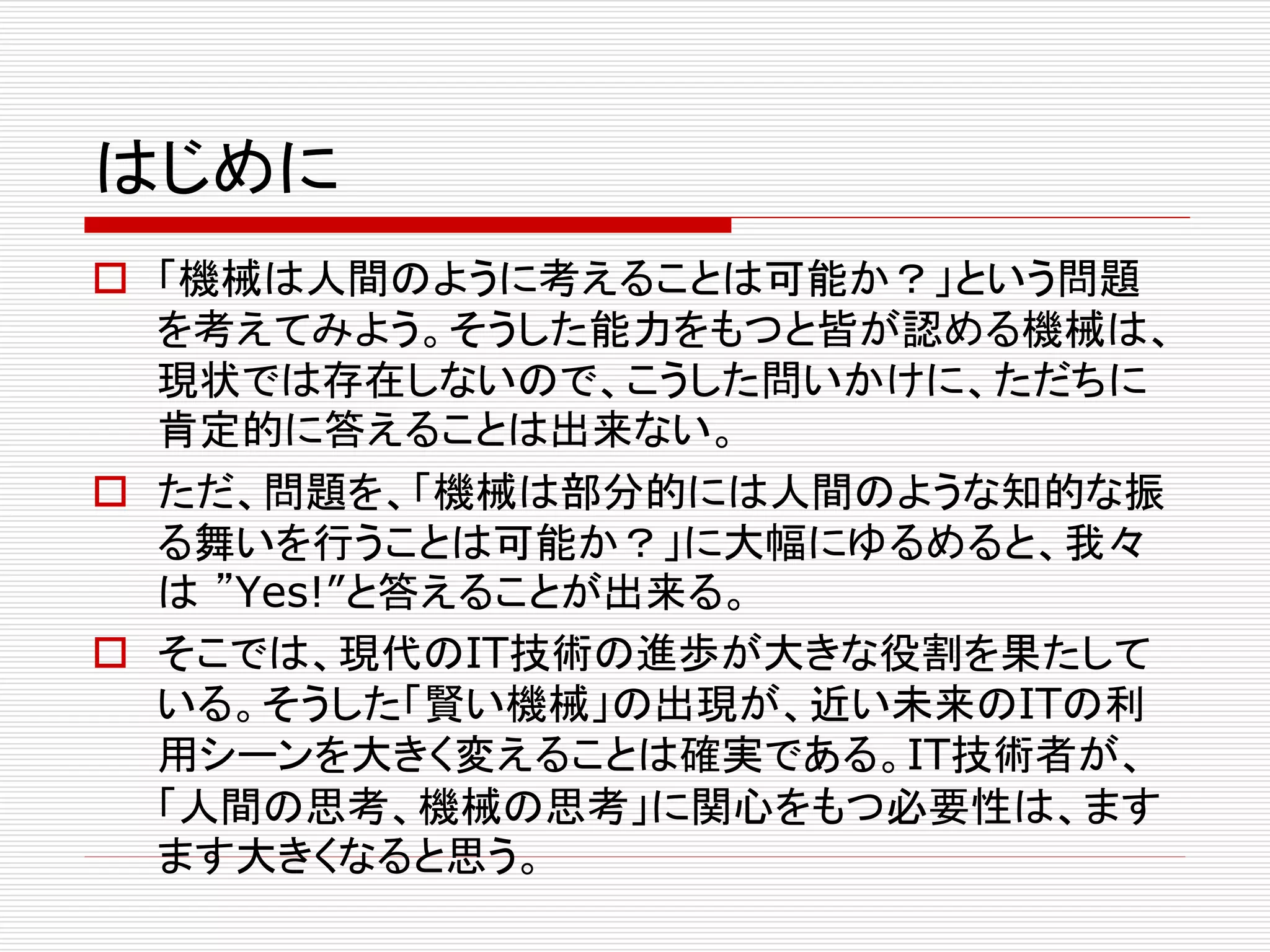 はじめに 
 「機械は人間のように考えることは可能か？」という問題 
を考えてみよう。そうした能力をもつと皆が認める機械は、 
現状では存在しないので、こうした問いかけに、ただちに 
肯定的に答えることは出来ない。 
 ただ、問題を、「機械は部分的には人間のような知的な振 
る舞いを行うことは可能か？」に大幅にゆるめると、我々 
は”Yes!”と答えることが出来る。 
 そこでは、現代のIT技術の進歩が大きな役割を果たして 
いる。そうした「賢い機械」の出現が、近い未来のITの利 
用シーンを大きく変えることは確実である。IT技術者が、 
「人間の思考、機械の思考」に関心をもつ必要性は、ます 
ます大きくなると思う。 
 