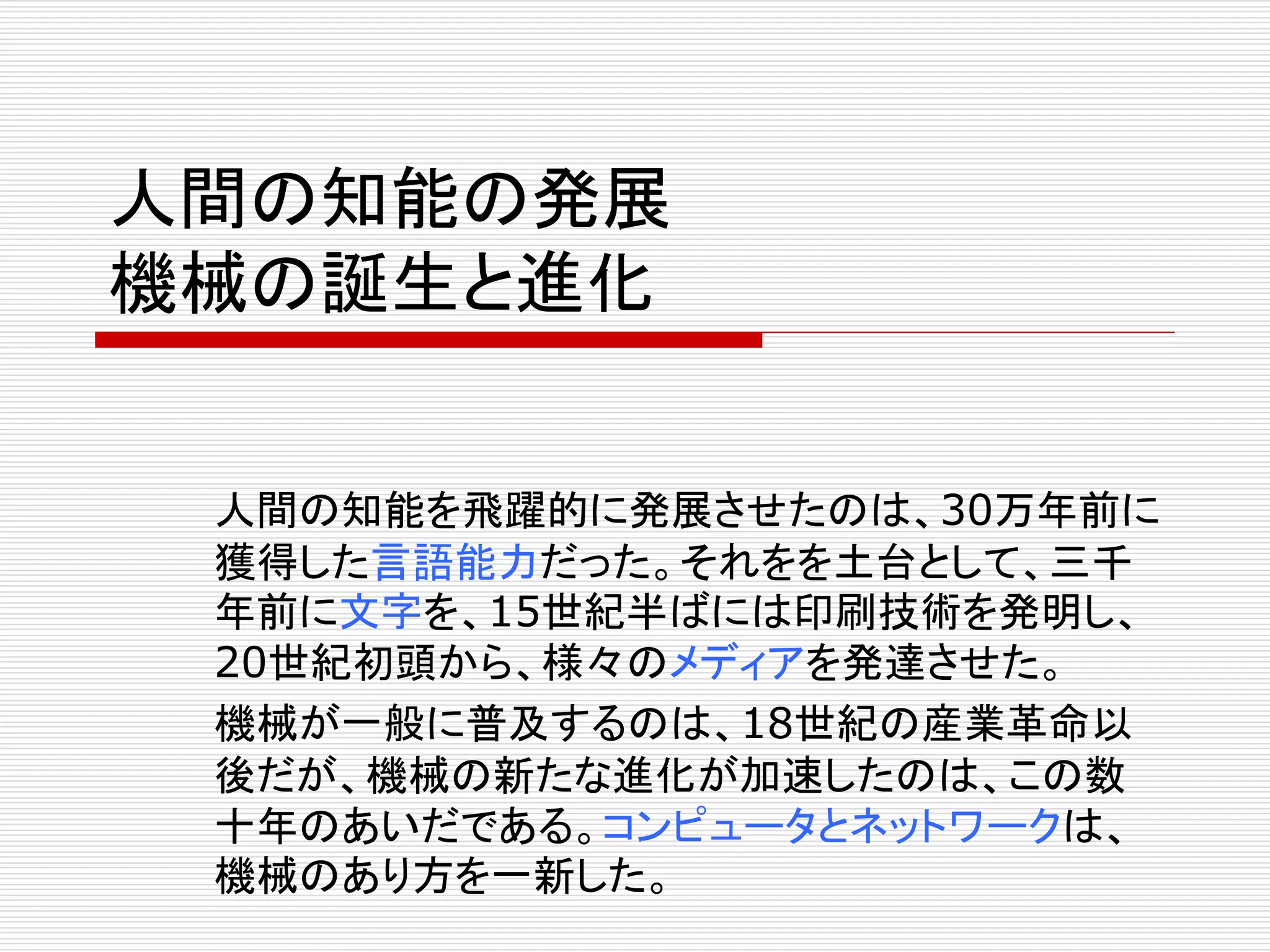 人間の知能の発展 
機械の誕生と進化 
人間の知能を飛躍的に発展させたのは、30万年前に 
獲得した言語能力だった。それをを土台として、三千 
年前に文字を、15世紀半ばには印刷技術を発明し、 
20世紀初頭から、様々のメディアを発達させた。 
機械が一般に普及するのは、18世紀の産業革命以 
後だが、機械の新たな進化が加速したのは、この数 
十年のあいだである。コンピュータとネットワークは、 
機械のあり方を一新した。 
 
