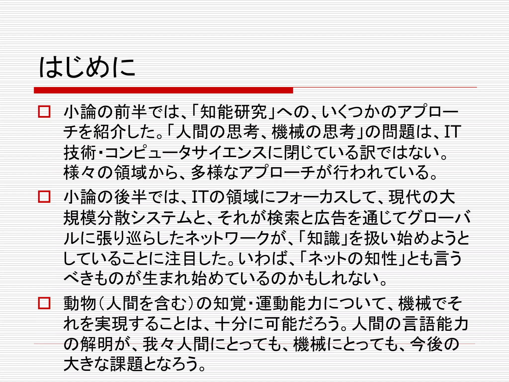 はじめに 
 小論の前半では、「知能研究」への、いくつかのアプロー 
チを紹介した。「人間の思考、機械の思考」の問題は、IT 
技術・コンピュータサイエンスに閉じている訳ではない。 
様々の領域から、多様なアプローチが行われている。 
 小論の後半では、ITの領域にフォーカスして、現代の大 
規模分散システムと、それが検索と広告を通じてグローバ 
ルに張り巡らしたネットワークが、「知識」を扱い始めようと 
していることに注目した。いわば、「ネットの知性」とも言う 
べきものが生まれ始めているのかもしれない。 
 動物（人間を含む）の知覚・運動能力について、機械でそ 
れを実現することは、十分に可能だろう。人間の言語能力 
の解明が、我々人間にとっても、機械にとっても、今後の 
大きな課題となろう。 
 