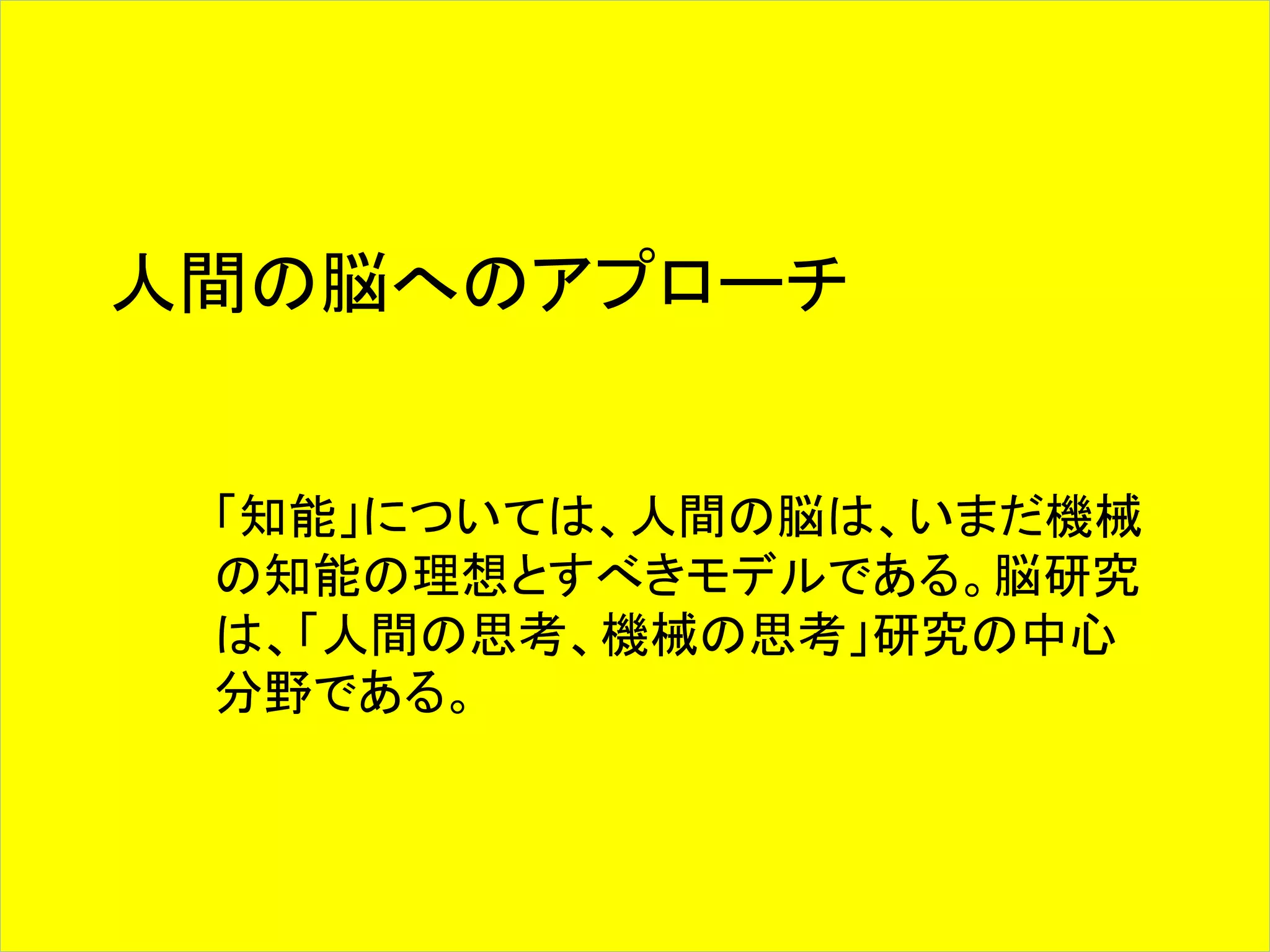人間の脳へのアプローチ 
「知能」については、人間の脳は、いまだ機械 
の知能の理想とすべきモデルである。脳研究 
は、「人間の思考、機械の思考」研究の中心 
分野である。 
 