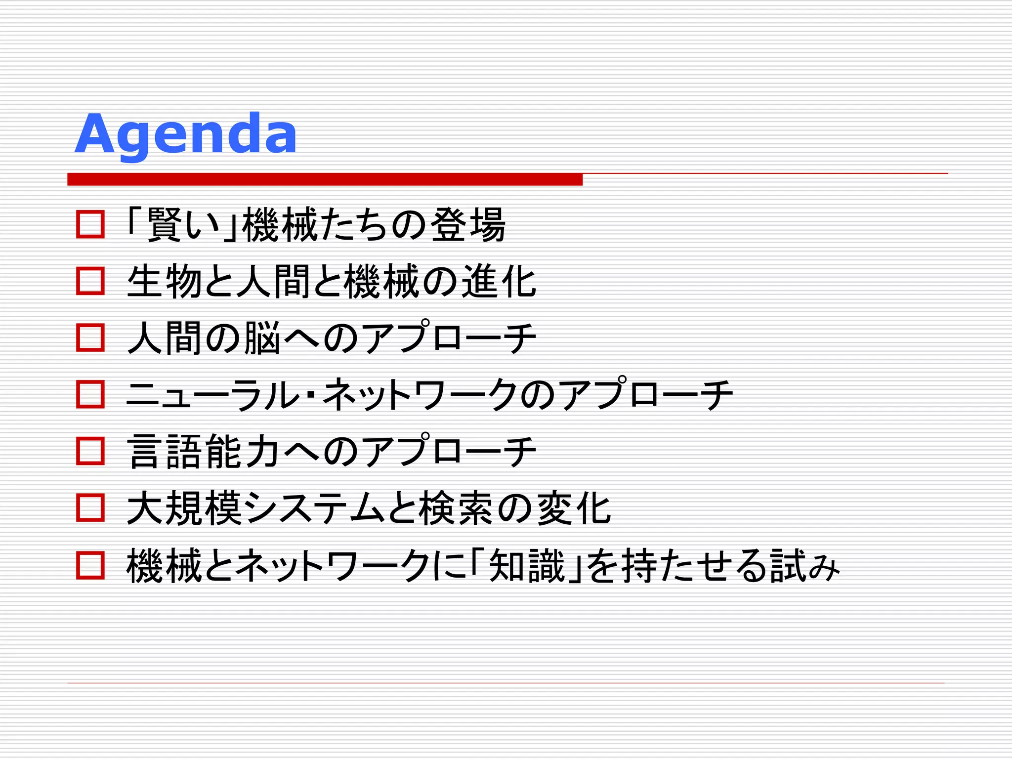 Agenda 
 「賢い」機械たちの登場 
 生物と人間と機械の進化 
 人間の脳へのアプローチ 
 ニューラル・ネットワークのアプローチ 
 言語能力へのアプローチ 
 大規模システムと検索の変化 
 機械とネットワークに「知識」を持たせる試み 
 