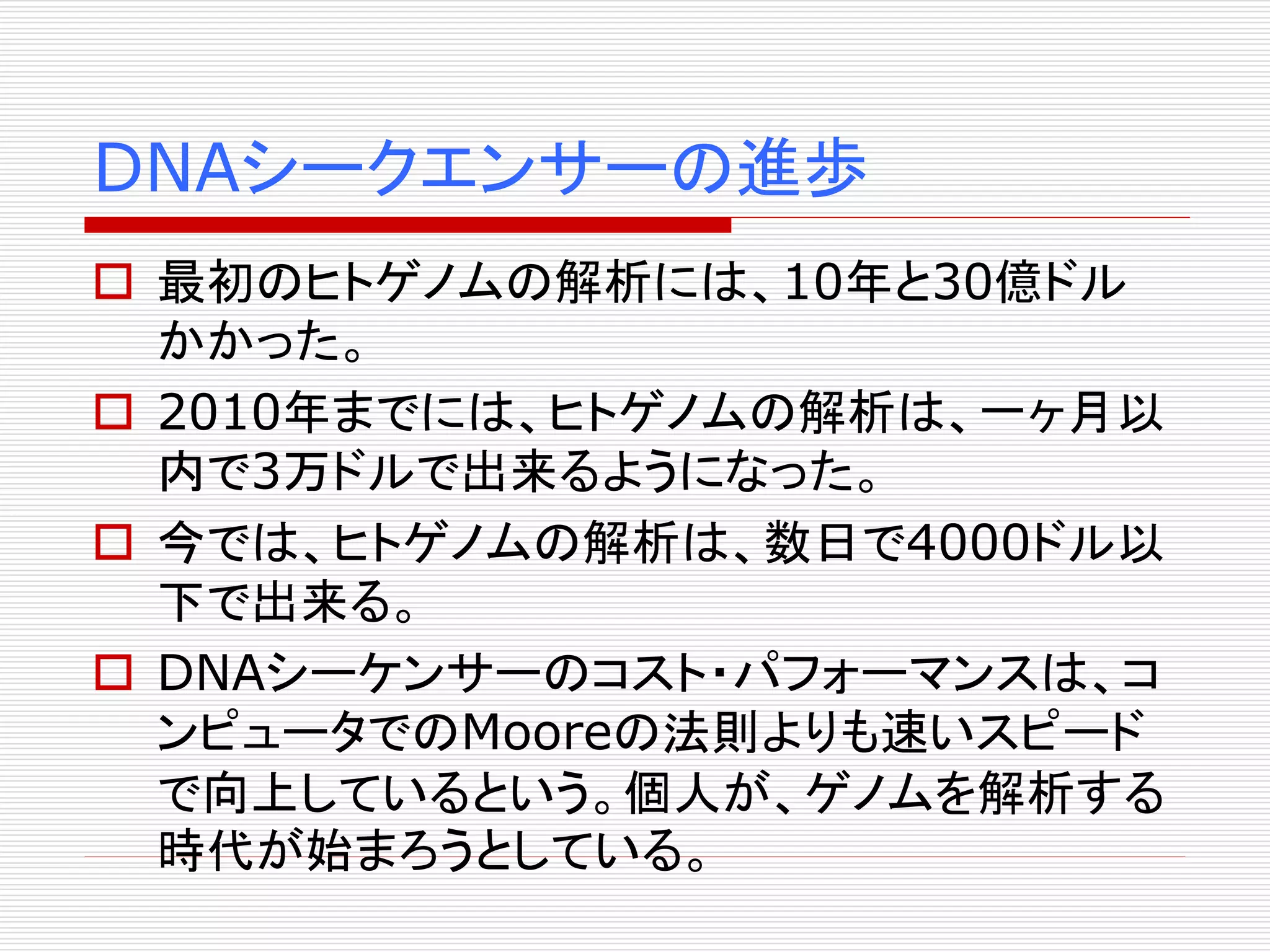 DNAシークエンサーの進歩 
 最初のヒトゲノムの解析には、10年と30億ドル 
かかった。 
 2010年までには、ヒトゲノムの解析は、一ヶ月以 
内で3万ドルで出来るようになった。 
 今では、ヒトゲノムの解析は、数日で4000ドル以 
下で出来る。 
 DNAシーケンサーのコスト・パフォーマンスは、コ 
ンピュータでのMooreの法則よりも速いスピード 
で向上しているという。個人が、ゲノムを解析する 
時代が始まろうとしている。 
 