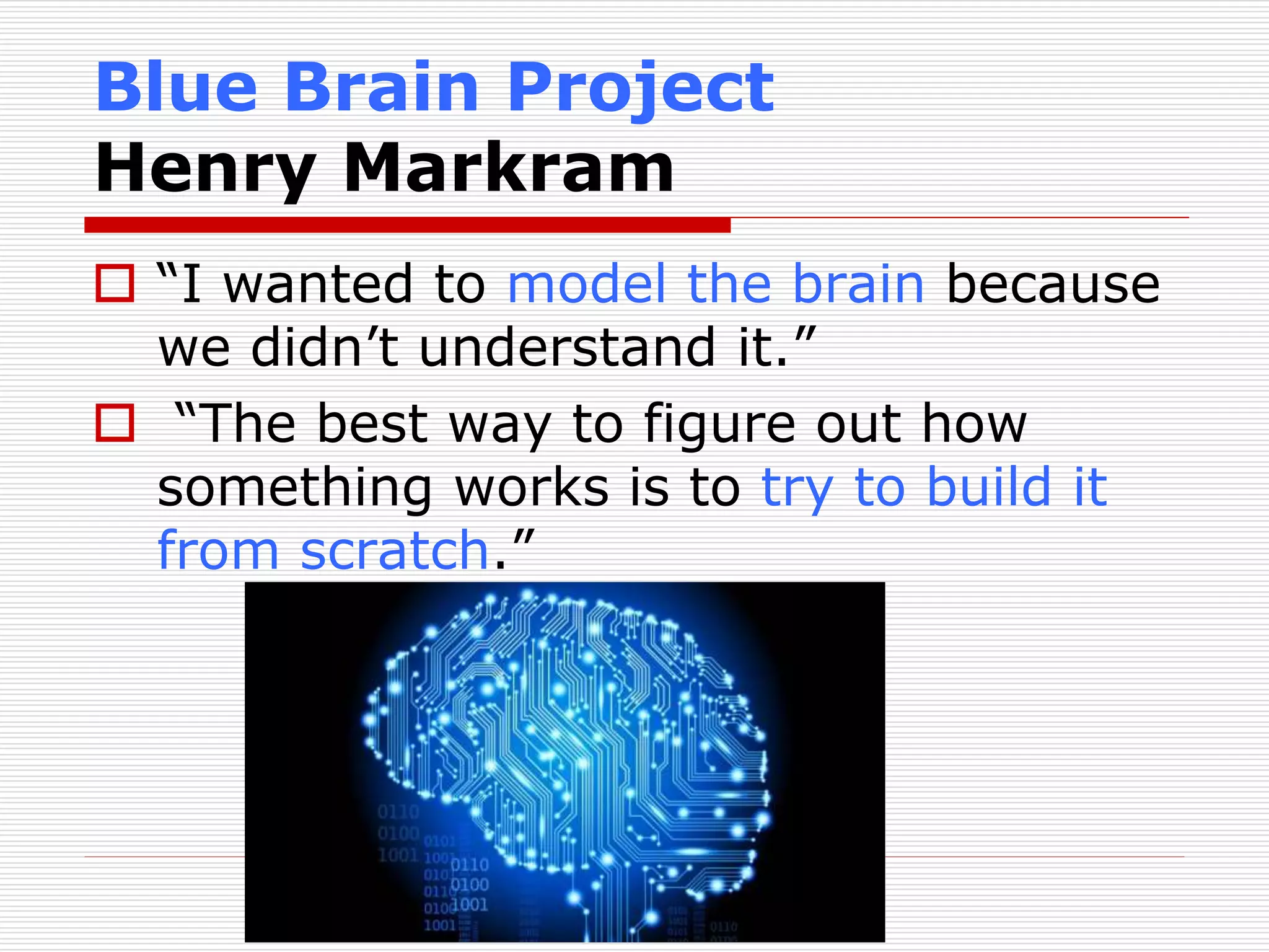 Blue Brain Project 
Henry Markram 
 “I wanted to model the brain because 
we didn’t understand it.” 
 “The best way to figure out how 
something works is to try to build it 
from scratch.” 
 