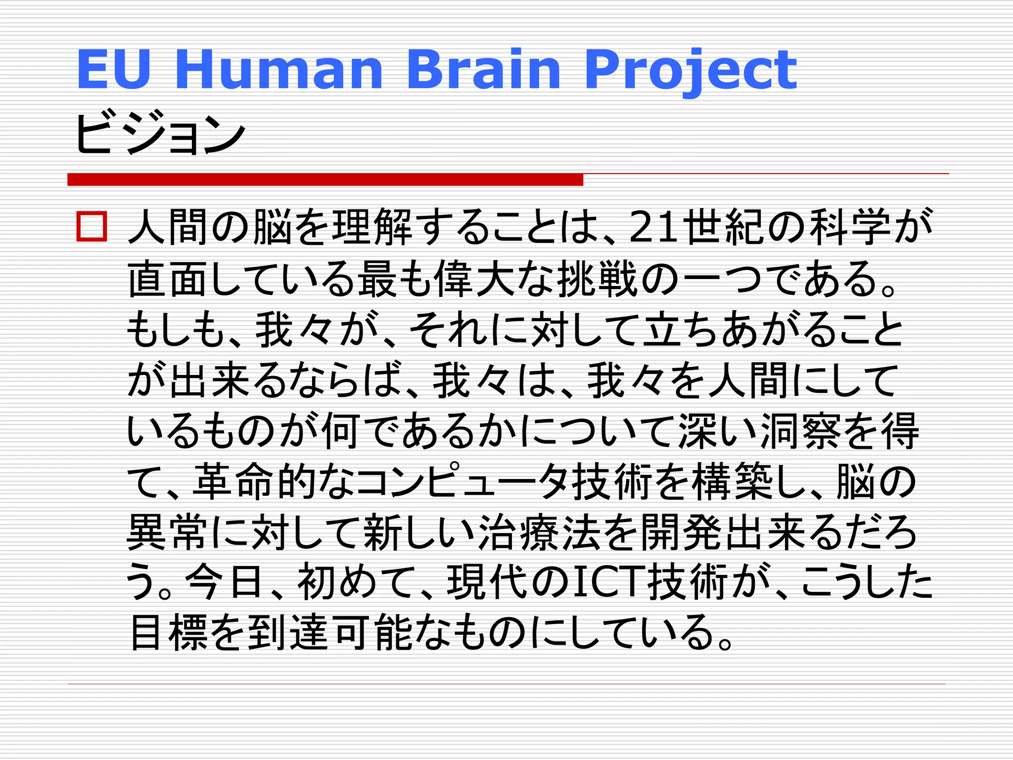 EU Human Brain Project 
ビジョン 
 人間の脳を理解することは、21世紀の科学が 
直面している最も偉大な挑戦の一つである。 
もしも、我々が、それに対して立ちあがること 
が出来るならば、我々は、我々を人間にして 
いるものが何であるかについて深い洞察を得 
て、革命的なコンピュータ技術を構築し、脳の 
異常に対して新しい治療法を開発出来るだろ 
う。今日、初めて、現代のICT技術が、こうした 
目標を到達可能なものにしている。 
 