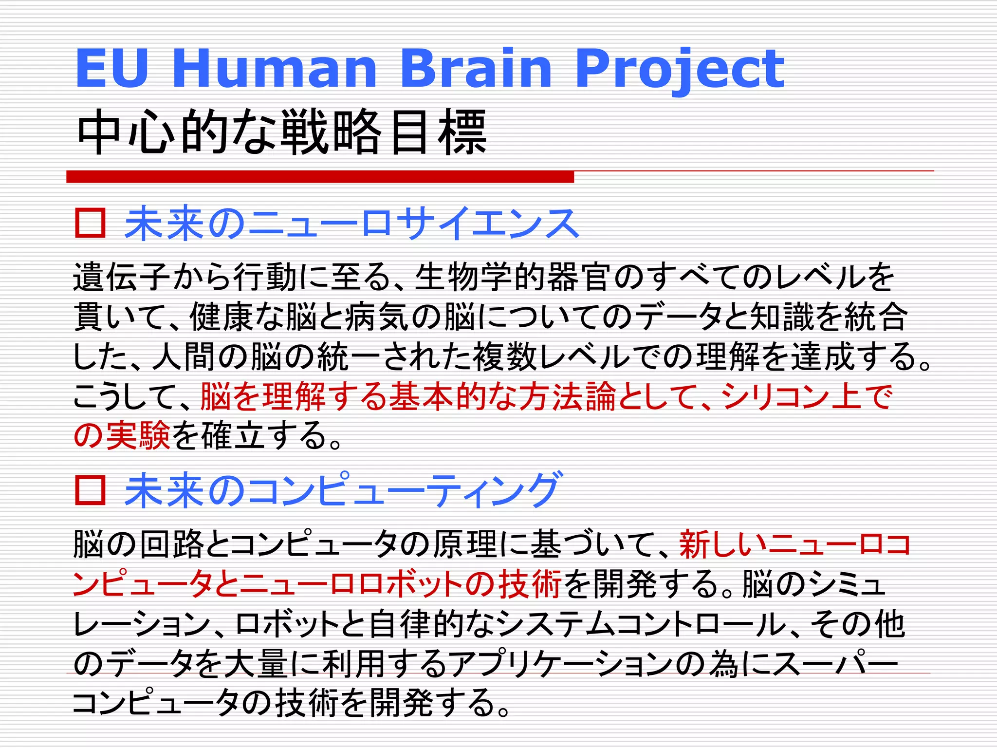 EU Human Brain Project 
中心的な戦略目標 
 未来のニューロサイエンス 
遺伝子から行動に至る、生物学的器官のすべてのレベルを 
貫いて、健康な脳と病気の脳についてのデータと知識を統合 
した、人間の脳の統一された複数レベルでの理解を達成する。 
こうして、脳を理解する基本的な方法論として、シリコン上で 
の実験を確立する。 
 未来のコンピューティング 
脳の回路とコンピュータの原理に基づいて、新しいニューロコ 
ンピュータとニューロロボットの技術を開発する。脳のシミュ 
レーション、ロボットと自律的なシステムコントロール、その他 
のデータを大量に利用するアプリケーションの為にスーパー 
コンピュータの技術を開発する。 
 