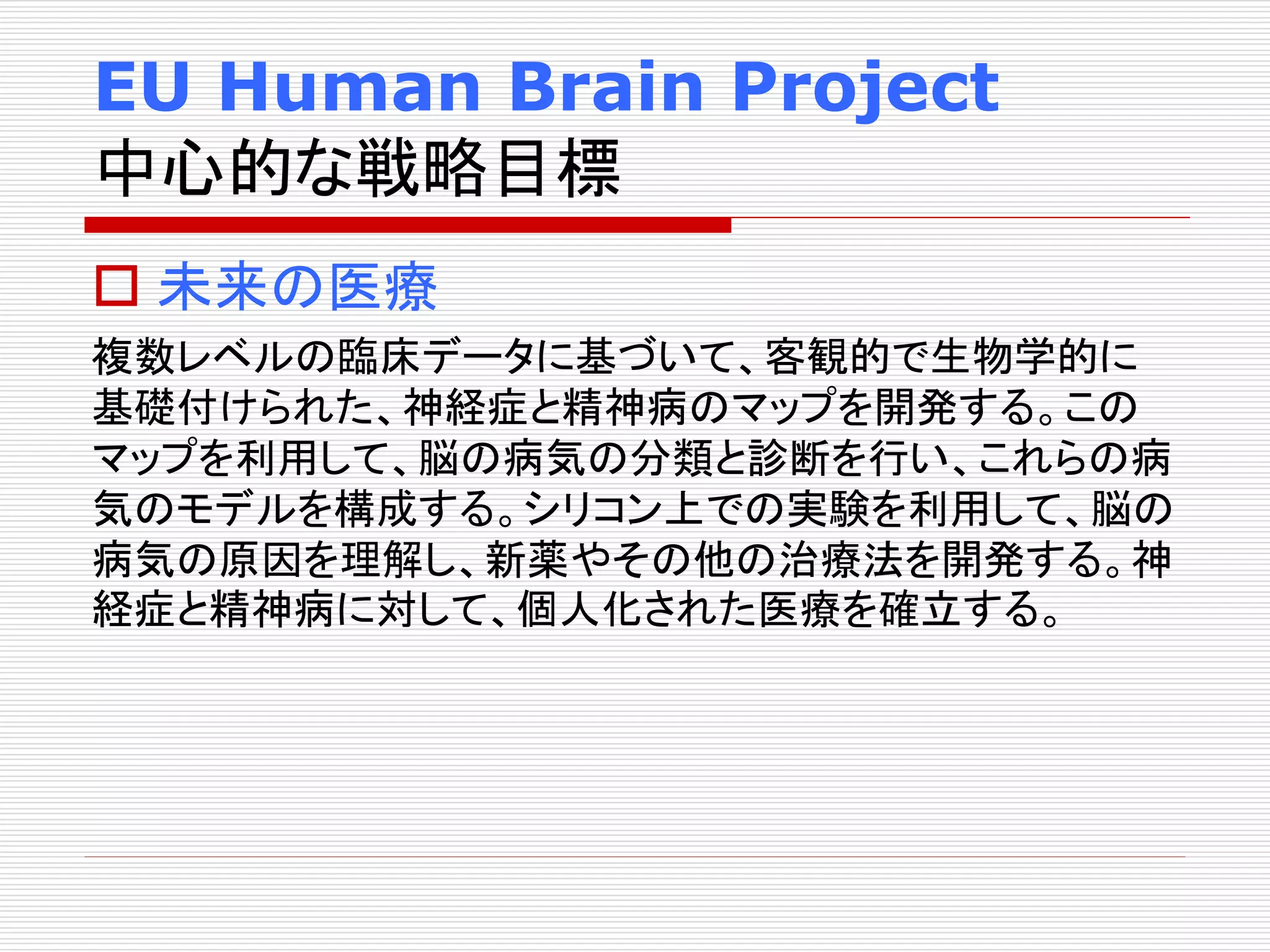EU Human Brain Project 
中心的な戦略目標 
 未来の医療 
複数レベルの臨床データに基づいて、客観的で生物学的に 
基礎付けられた、神経症と精神病のマップを開発する。この 
マップを利用して、脳の病気の分類と診断を行い、これらの病 
気のモデルを構成する。シリコン上での実験を利用して、脳の 
病気の原因を理解し、新薬やその他の治療法を開発する。神 
経症と精神病に対して、個人化された医療を確立する。 
 
