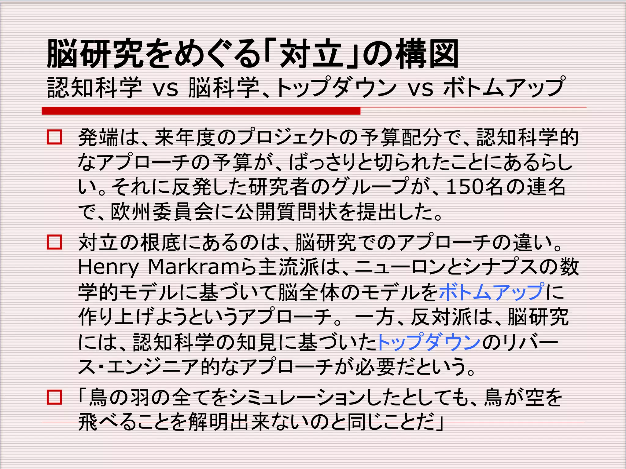 脳研究をめぐる「対立」の構図 
認知科学vs 脳科学、トップダウンvs ボトムアップ 
 発端は、来年度のプロジェクトの予算配分で、認知科学的 
なアプローチの予算が、ばっさりと切られたことにあるらし 
い。それに反発した研究者のグループが、150名の連名 
で、欧州委員会に公開質問状を提出した。 
 対立の根底にあるのは、脳研究でのアプローチの違い。 
Henry Markramら主流派は、ニューロンとシナプスの数 
学的モデルに基づいて脳全体のモデルをボトムアップに 
作り上げようというアプローチ。一方、反対派は、脳研究 
には、認知科学の知見に基づいたトップダウンのリバー 
ス・エンジニア的なアプローチが必要だという。 
 「鳥の羽の全てをシミュレーションしたとしても、鳥が空を 
飛べることを解明出来ないのと同じことだ」 
 