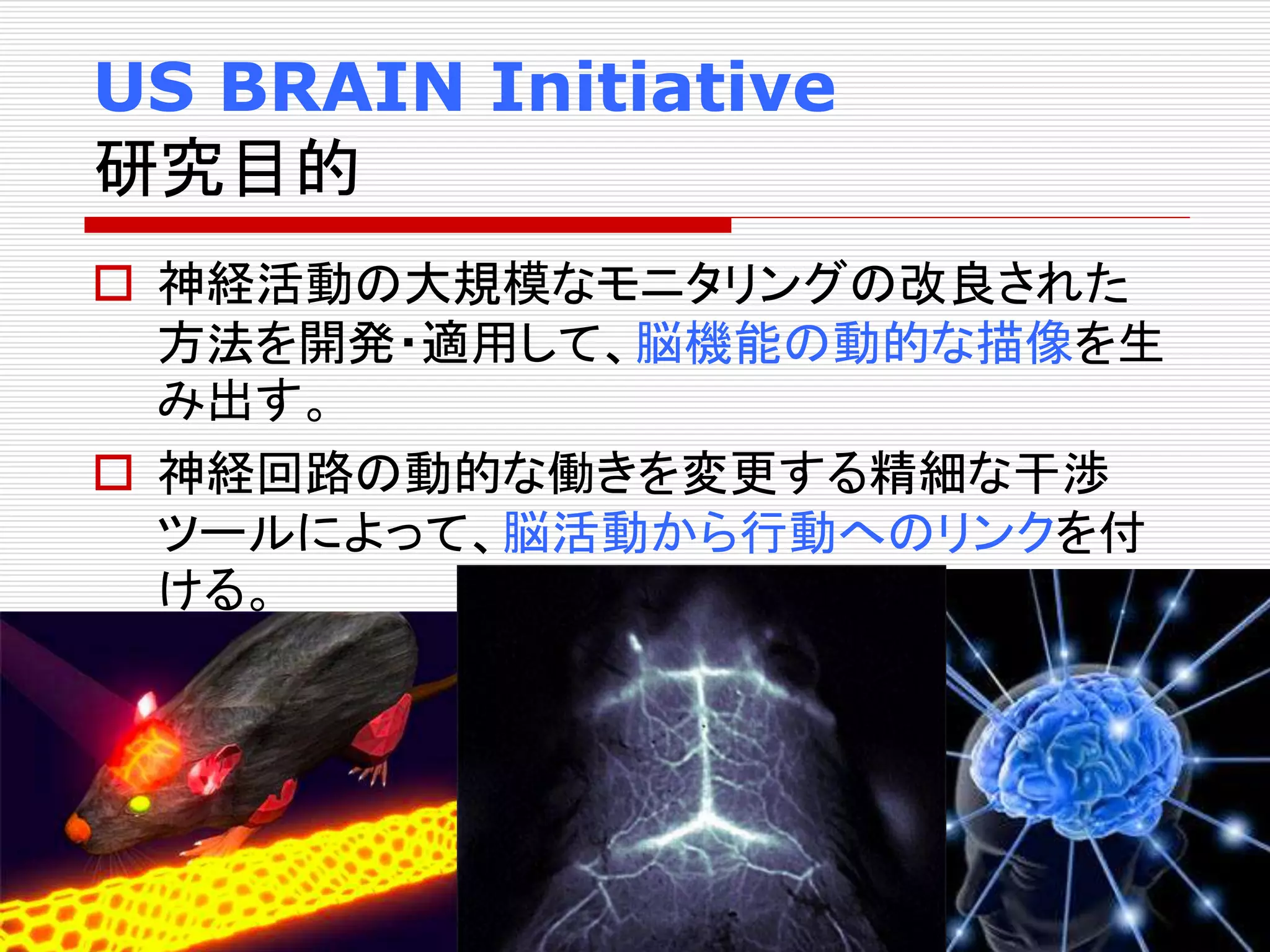 US BRAIN Initiative 
研究目的 
 神経活動の大規模なモニタリングの改良された 
方法を開発・適用して、脳機能の動的な描像を生 
み出す。 
 神経回路の動的な働きを変更する精細な干渉 
ツールによって、脳活動から行動へのリンクを付 
ける。 
 