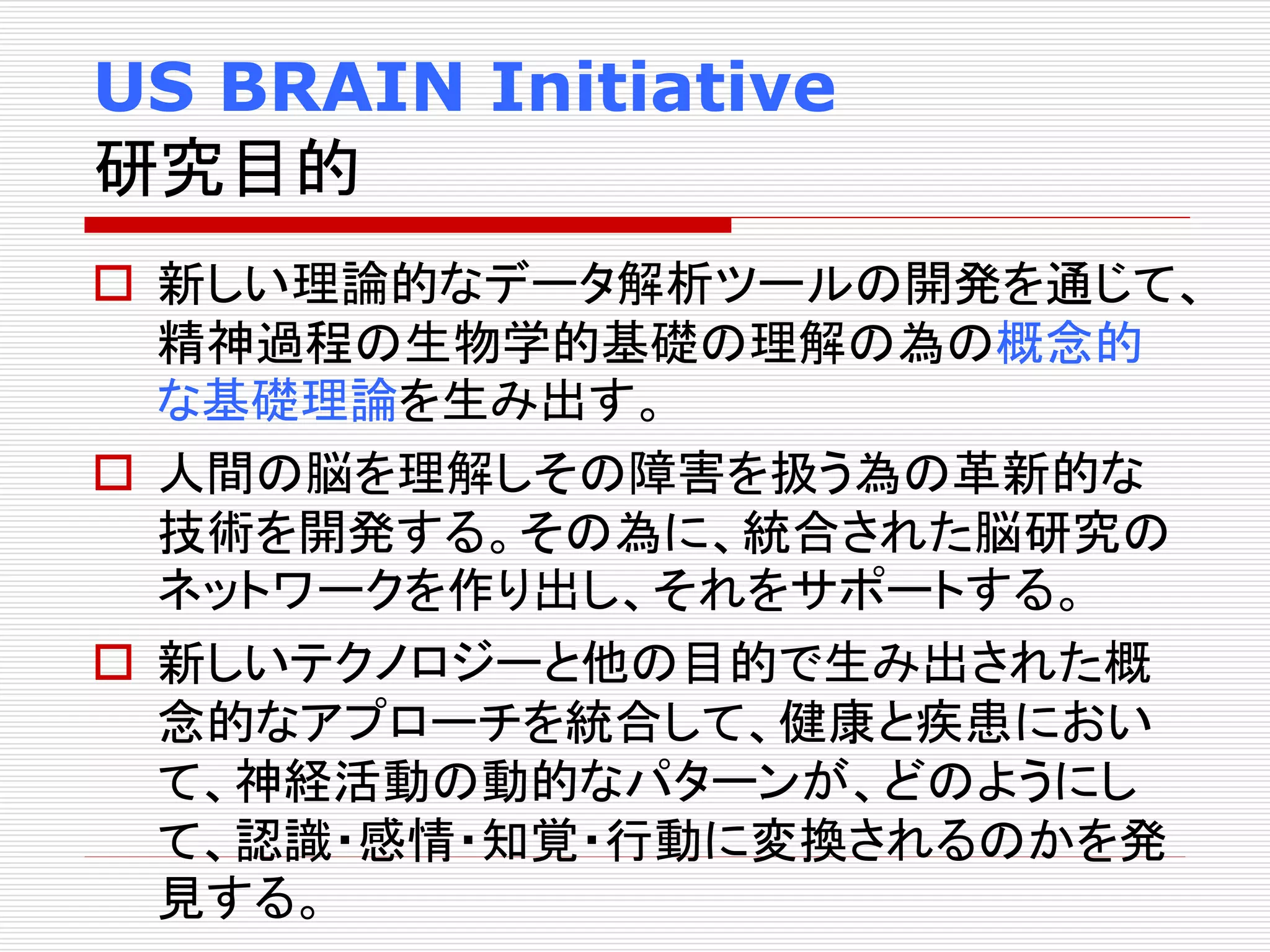 US BRAIN Initiative 
研究目的 
 新しい理論的なデータ解析ツールの開発を通じて、 
精神過程の生物学的基礎の理解の為の概念的 
な基礎理論を生み出す。 
 人間の脳を理解しその障害を扱う為の革新的な 
技術を開発する。その為に、統合された脳研究の 
ネットワークを作り出し、それをサポートする。 
 新しいテクノロジーと他の目的で生み出された概 
念的なアプローチを統合して、健康と疾患におい 
て、神経活動の動的なパターンが、どのようにし 
て、認識・感情・知覚・行動に変換されるのかを発 
見する。 
 