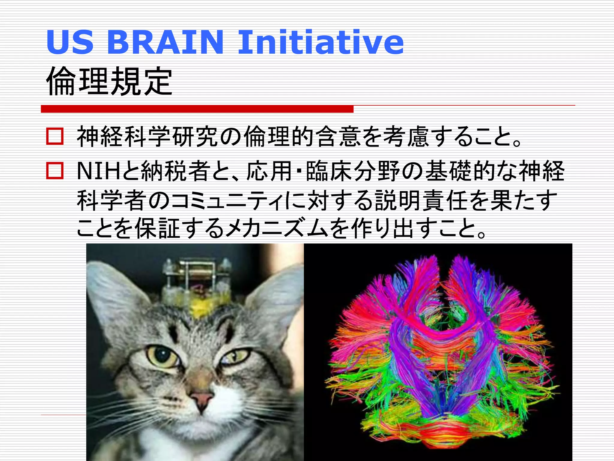 US BRAIN Initiative 
倫理規定 
 神経科学研究の倫理的含意を考慮すること。 
 NIHと納税者と、応用・臨床分野の基礎的な神経 
科学者のコミュニティに対する説明責任を果たす 
ことを保証するメカニズムを作り出すこと。 
 