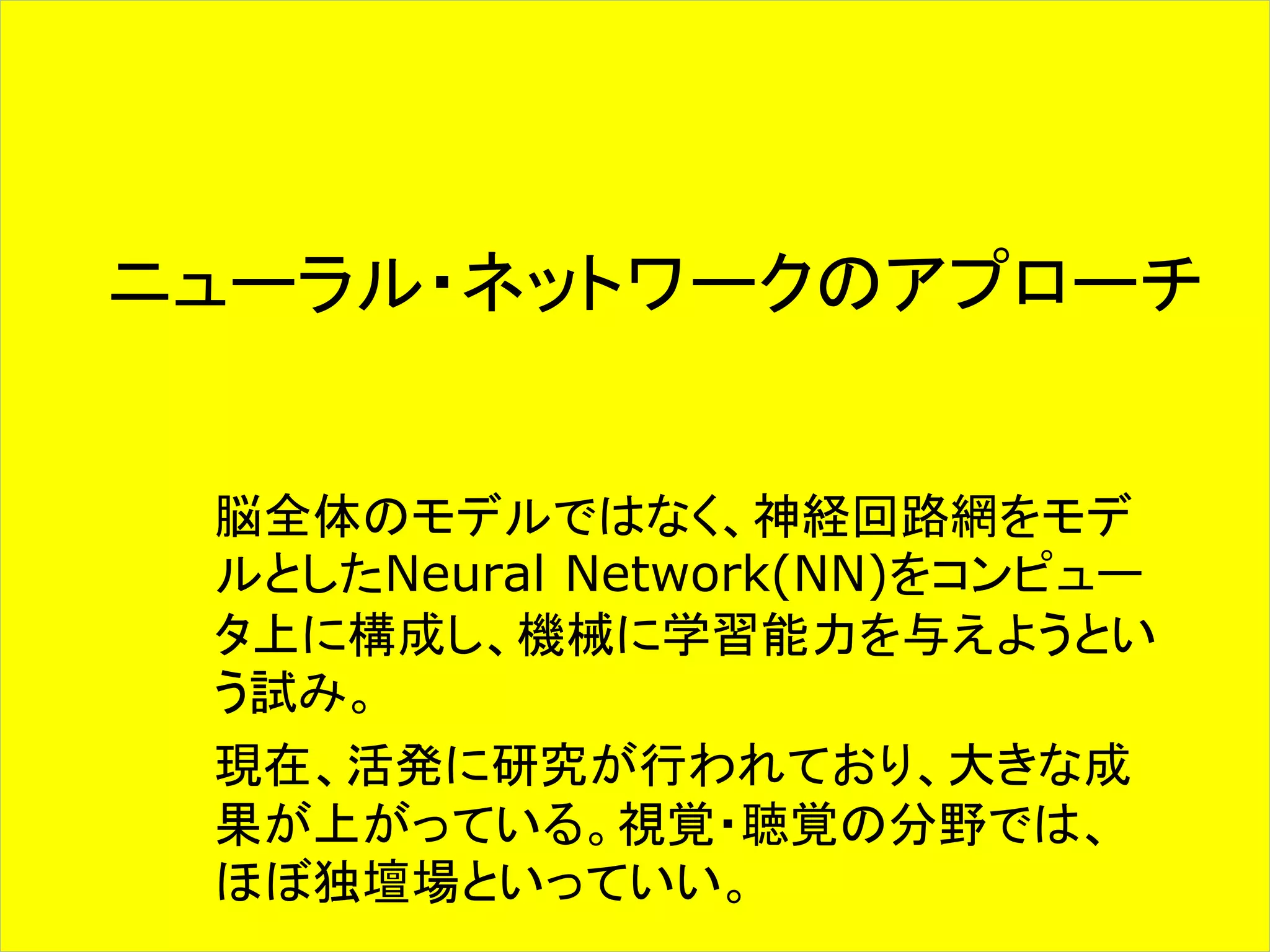 ニューラル・ネットワークのアプローチ 
脳全体のモデルではなく、神経回路網をモデ 
ルとしたNeural Network(NN)をコンピュー 
タ上に構成し、機械に学習能力を与えようとい 
う試み。 
現在、活発に研究が行われており、大きな成 
果が上がっている。視覚・聴覚の分野では、 
ほぼ独壇場といっていい。 
 