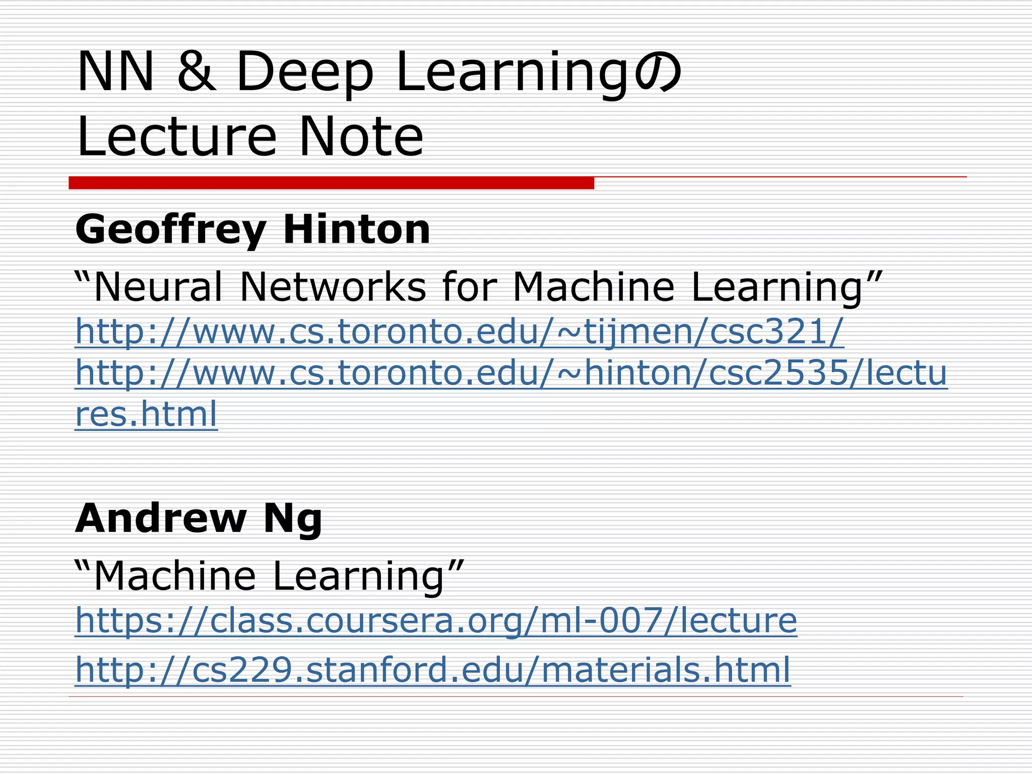 NN & Deep Learningの 
Lecture Note 
Geoffrey Hinton 
“Neural Networks for Machine Learning” 
http://www.cs.toronto.edu/~tijmen/csc321/ 
http://www.cs.toronto.edu/~hinton/csc2535/lectu 
res.html 
Andrew Ng 
“Machine Learning” 
https://class.coursera.org/ml-007/lecture 
http://cs229.stanford.edu/materials.html 
 