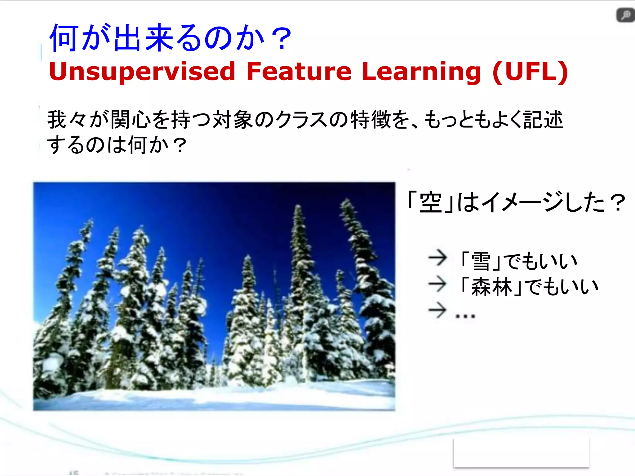 何が出来るのか？ 
Unsupervised Feature Learning (UFL) 
我々が関心を持つ対象のクラスの特徴を、もっともよく記述 
するのは何か？ 
「空」はイメージした？ 
「雪」でもいい 
「森林」でもいい 
 