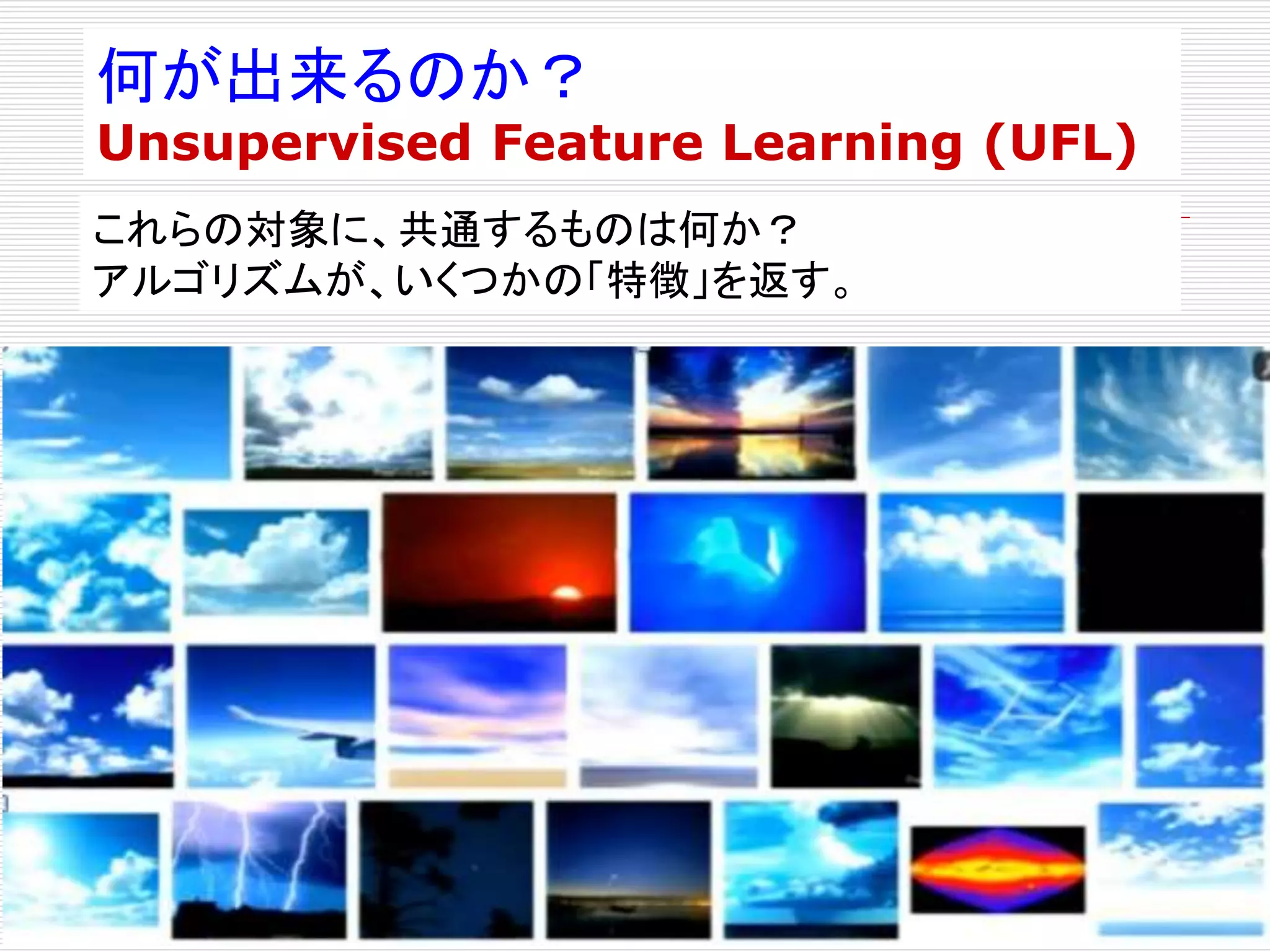 何が出来るのか？ 
Unsupervised Feature Learning (UFL) 
これらの対象に、共通するものは何か？ 
アルゴリズムが、いくつかの「特徴」を返す。 
 