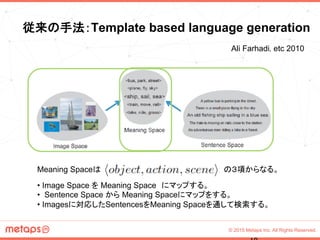 © 2015 Metaps Inc. All Rights Reserved.
従来の手法：Template based language generation	
• Image Space を Meaning Space　にマップする。
• Sentence Space から Meaning Spaceにマップをする。
• Imagesに対応したSentencesをMeaning Spaceを通して検索する。	
Ali Farhadi, etc 2010	
Meaning Spaceは	
 の３項からなる。
 