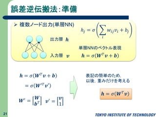 誤差逆伝搬法：準備
21
 複数ノード出力(単層NN)
𝒉出力層
入力層 𝒗
ℎ𝑗 = 𝜎
𝑖
𝑤𝑖𝑗 𝑣𝑖 + 𝑏𝑗
𝒉 = 𝜎 𝑾 𝑇 𝒗 + 𝒃
単層NNのベクトル表現
𝑾′ =
𝑾
𝒃 𝑇 𝒗′ =
𝒗
1
𝒉 = 𝜎 𝑾 𝑇 𝒗 + 𝒃
= 𝜎 𝑾′ 𝑇 𝒗′
表記の簡単のため，
以後，重みだけを考える
𝒉 = 𝜎 𝑾 𝑇 𝒗
 