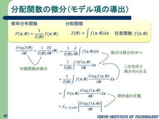 分配関数の微分（モデル項の導出）
40
𝜕 log 𝑍(𝜽)
𝜕𝜽
=
1
𝑍(𝜽)
𝜕𝑍
𝜕𝜽
(𝜽) =
1
𝑍(𝜽)
𝜕
𝜕𝜽
𝑓 𝒙; 𝜽 𝑑𝒙
=
1
𝑍(𝜽)
𝜕𝑓 𝒙; 𝜽
𝜕𝜽
𝑑𝒙
=
1
𝑍(𝜽)
𝑓 𝒙; 𝜽
𝜕 log 𝑓 𝒙; 𝜽
𝜕𝜽
𝑑𝒙
𝑃 𝒙; 𝜽 =
1
𝑍 𝜽
𝑓(𝒙; 𝜽) 𝑍 𝜽 = 𝑓 𝒙; 𝜽 𝑑𝒙
確率分布関数 分配関数
任意関数：𝑓(𝒙; 𝜽)
= 𝑃 𝒙; 𝜽
𝜕 log 𝑓 𝒙; 𝜽
𝜕𝜽
𝑑𝒙
= 𝐸 𝒙∼𝑃 𝒙;𝜽
𝜕 log 𝑓 𝒙; 𝜽
𝜕𝜽
この方向で
確かめられる
対数関数の微分
微分は積分の中へ
期待値の定義
 