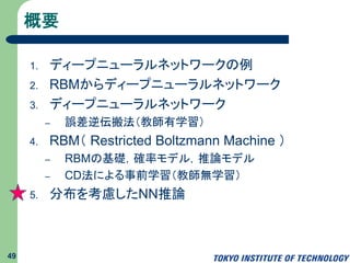 概要
1. ディープラーニング
2. RBMからディープニューラルネットワーク
3. ディープニューラルネットワーク
– 誤差逆伝搬法（教師有学習）
4. RBM（ Restricted Boltzmann Machine ）
– RBMの基礎，確率モデル，推論モデル
– CD法による事前学習（教師無学習）
5. 分布を考慮したNN推論
49
 