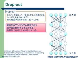 Drop-out
50
擬似的なアンサンブル学習であり，
過学習を抑制する手法である．
効果的であることが知られている．
Drop-out
ミニバッチ毎に，ノードをランダムに欠落させる．
（ノード出力をゼロにする）．
50%程度の欠落率が良いとされている．
G. Hinton, N.Srivastava, A.Krizhevsky, I.Sutskever, and
R.Salakhutdinov, “Improving neural networks by preventing
co-adaptation of feature detectors.”, arXiv preprint
arXiv:1207.0580, 2012.
入力層
出力層
 