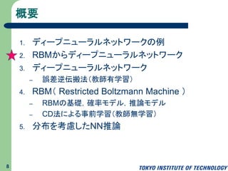 概要
1. ディープラーニング
2. RBMからディープニューラルネットワーク
3. ディープニューラルネットワーク
– 誤差逆伝搬法（教師有学習）
4. RBM（ Restricted Boltzmann Machine ）
– RBMの基礎，確率モデル，推論モデル
– CD法による事前学習（教師無学習）
5. 分布を考慮したNN推論
8
 
