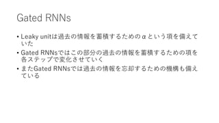 Gated RNNs
• Leaky unitは過去の情報を蓄積するためのαという項を備えて
いた
• Gated RNNsではこの部分の過去の情報を蓄積するための項を
各ステップで変化させていく
• またGated RNNsでは過去の情報を忘却するための機構も備え
ている
 