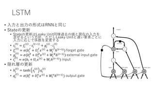 LSTM
• ⼊⼒と出⼒の形式はRNNと同じ
• Stateの更新
• Stateの更新はLeaky Unit同様過去の値と現在の⼊⼒を
混ぜるという⽅針、ただしLeaky Unitと違い要素ごとに
⼊⼒に応じて係数を変更する
• 𝑠@
(#)
= 𝑓@
#
B 𝑠@
#'(
+ 𝑔@
#
B 𝑖@
(#)
• 𝑓@
(#)
= 𝜎(𝑏@
=
+ 𝑈@
=
𝑥 #
+ 𝑊@
=
ℎ(#'()
) forget gate
• 𝑔@
(#)
= 𝜎(𝑏@
I
+ 𝑈@
I
𝑥 #
+ 𝑊@
I
ℎ(#'()
) external input gate
• 𝑖@
(#)
= 𝜎(𝑏@ + 𝑈@ 𝑥 #
+ 𝑊@ℎ(#'()
) input
• 隠れ層の更新
• ℎ@
(#)
= tanh 𝑠@
#
𝑞@
(#)
• 𝑞@
(#)
= 𝜎(𝑏@
M
+ 𝑈@
M
𝑥 #
+ 𝑊@
M
ℎ #'(
) output gate
 