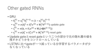 Other gated RNNs
• GRU
• ℎ@
(#)
= 𝑢@
(#)
ℎ@
(#'()
+ (1 − 𝑢@
#
)𝑖@
(#'()
• 𝑢@
(#)
= 𝜎(𝑏@
O
+ 𝑈@
O
𝑥 #
+ 𝑊@
O
ℎ(#'()
) update gate
• 𝑖@
(#)
= 𝜎(𝑏@ + 𝑈@ 𝑥 #
+ 𝑊@(𝑟⨂ℎ #'(
))
• 𝑟@
(#)
= 𝜎(𝑏@
R
+ 𝑈@
R
𝑥 #
+ 𝑊@
R
ℎ(#'()
) reset gate
• Update gateとreset gateという⼆つの部分で元の隠れ層の値を
残すかどうかをコントロールしている
• LSTMに⽐べgateが⼀つ減っている分学習するパラメータが少
なくなっている
 