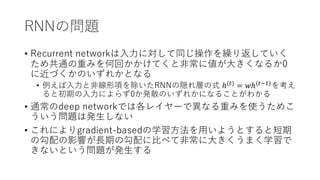 RNNの問題
• Recurrent networkは⼊⼒に対して同じ操作を繰り返していく
ため共通の重みを何回かかけてくと⾮常に値が⼤きくなるか0
に近づくかのいずれかとなる
• 例えば⼊⼒と⾮線形項を除いたRNNの隠れ層の式 ℎ(#)
= 𝑤ℎ(#'()
を考え
ると初期の⼊⼒によらず0か発散のいずれかになることがわかる
• 通常のdeep networkでは各レイヤーで異なる重みを使うためこ
ういう問題は発⽣しない
• これによりgradient-basedの学習⽅法を⽤いようとすると短期
の勾配の影響が⻑期の勾配に⽐べて⾮常に⼤きくうまく学習で
きないという問題が発⽣する
 