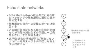Echo state networks
• Echo state networkは⼊⼒から隠れ層
のマッピングや隠れ層間の遷移の重み
は固定する
• 隠れ層から出⼒への変換の部分だけ学
習する
• この場合学習は単なる線形回帰の問題
なので勾配の消失などの問題は⼀切発
⽣しない、また学習も速い
• U, Wは過去の情報が消失/発散しない
ように⼀定のスペクトル半径となるよ
うに設定する
この部分のパラ
メータは⼊⼒と
して与えられて
いる
隠れ層から出⼒への重
みだけ学習
 