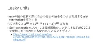 Leaky units
• unitの値の更新の際に自分の過去の値をそのまま利用するself-
connectionを導入する
• 式で書くと 𝜇(#)
= 𝛼𝜇(#'()
+ (1 − 𝛼)𝑣(#)
となる
• Self-connectionについては最近画像のコンテストILSVRC 2015
で優勝したResNetでも使われているアイディア
• http://research.microsoft.com/en-
us/um/people/kahe/ilsvrc15/ilsvrc2015_deep_residual_learning_kai
minghe.pdf
 