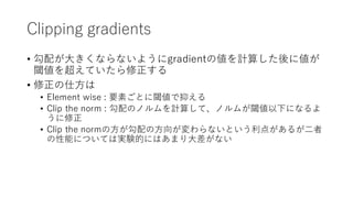 Clipping gradients
• 勾配が⼤きくならないようにgradientの値を計算した後に値が
閾値を超えていたら修正する
• 修正の仕⽅は
• Element wise : 要素ごとに閾値で抑える
• Clip the norm : 勾配のノルムを計算して、ノルムが閾値以下になるよ
うに修正
• Clip the normの⽅が勾配の⽅向が変わらないという利点があるが⼆者
の性能については実験的にはあまり⼤差がない
 