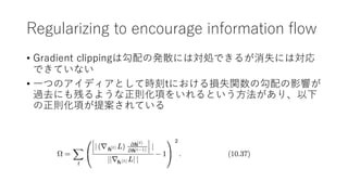 Regularizing to encourage information flow
• Gradient clippingは勾配の発散には対処できるが消失には対応
できていない
• ⼀つのアイディアとして時刻tにおける損失関数の勾配の影響が
過去にも残るような正則化項をいれるという⽅法があり、以下
の正則化項が提案されている
 