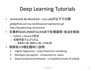 教師付き学習の例題
1. Logistic Regression - using Theano for something
– １段：単純パーセプトロン、確率的勾配降下法
2. Multilayer perceptron - introduction to layers
– ２段：線形分離問題、誤差逆伝達法
3. Deep Convolutional Network - a simplified version of LeNet5
– 多段：汎化性向上のための畳み込み
• すべて同じ数字認識(MNIST)問題を扱う
• 高速化の各種実装もあわせて理解する
– 繰り返し処理を行列積(sgemm)演算で置き換え
• refBLAS,OpenBlas, ATLAS, cuBLAS(NVIDIA)
– CNNの畳み込み演算はストライド転送＋演算
• cuDNN(NVIDIA)
2015/12/18 11
 