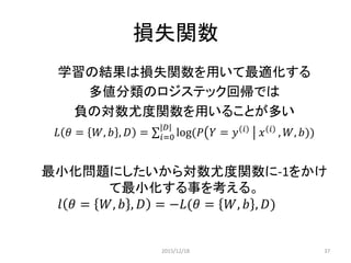 損失関数
学習の結果は損失関数を用いて最適化する
多値分類のロジステック回帰では
負の対数尤度関数を用いることが多い
𝐿 𝜃 = 𝑊, 𝑏 , 𝐷 = log(𝑃 𝑌 = 𝑦 𝑖
𝑥 𝑖
, 𝑊, 𝑏))
|𝐷|
𝑖=0
最小化問題にしたいから対数尤度関数に-1をかけ
て最小化する事を考える。
𝑙 𝜃 = 𝑊, 𝑏 , 𝐷 = −𝐿(𝜃 = 𝑊, 𝑏 , 𝐷)
𝐷は学習データの集合 カードの束
シャッフルしてカードを1枚引く
引いたカードの𝑖𝑛𝑑𝑒𝑥が𝑖(0,1,2 … )
W, b が与えられたとき、カードの束Ｄのそれぞれのカードが
が正しく推定される確率
2015/12/18 37
 