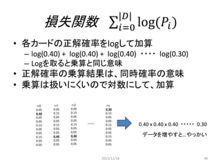 損失関数
学習の結果は損失関数を用いて最適化する
多値分類のロジステック回帰では
負の対数尤度関数を用いることが多い
𝐿 𝜃 = 𝑊, 𝑏 , 𝐷 = log(𝑃 𝑌 = 𝑦 𝑖
𝑥 𝑖
, 𝑊, 𝑏))
|𝐷|
𝑖=0
最小化問題にしたいから対数尤度関数に-1をかけ
て最小化する事を考える。
𝑙 𝜃 = 𝑊, 𝑏 , 𝐷 = −𝐿(𝜃 = 𝑊, 𝑏 , 𝐷)
2015/12/18 40
 