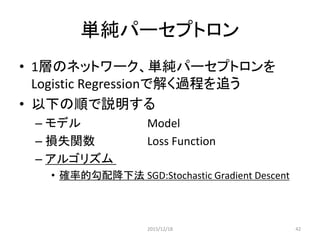 確率的勾配降下法
（SGD:Stochastic Gradient Descent）
• ランダムに学習データを1つ選んで誤差関数を計算し，その
勾配方向にパラメータを修正する操作を反復する
• モデル
𝑃 𝑦 = 𝑖 𝑥, 𝑊, 𝑏 =
𝑒 𝑊𝑖 𝑥+𝑏 𝑖
𝑒 𝑊 𝑗 𝑥+𝑏 𝑗
𝑗
• 誤差関数
𝑁𝐿𝐿 𝜃 = 𝑊, 𝑏 , 𝐷 = − log(𝑃 𝑌 = 𝑦 𝑖
𝑥 𝑖
, 𝑊, 𝑏))
|𝐷|
𝑖=0
集合𝐷の同時発生確率を最大にする
2015/12/18 42
 
