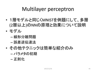 モデル
• 𝑓 𝑥 = 𝐺 𝑏 2 + 𝑊 2 𝑠 𝑏 1 + 𝑊 1 𝑥
• ロジステック回帰の前段に一層追加した場合を例に説明
• Layerの追加で誤答率が7%から1.69%へ大きく改善
0.05
0.40
0.05
0.05
0.15
0.05
0.05
0.15
0.05
0.05
𝑊1
𝑏1
𝑊2
𝑏2
‘1’
ロジステック回帰の例題今回追加
2015/12/18 49
 