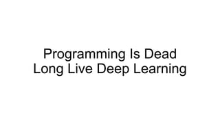 Programming Is Dead
Long Live Deep Learning
 