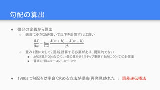 勾配の算出
● 微分の定義から算出
○ 適当に小さなhを置いて以下を計算すれば良い
○ 重み1個に対して2回Jを計算する必要があり、現実的でない
■ Jの計算がO(n)なので、n個の重みを1ステップ更新するのに O(n^2)の計算量
■ 冒頭の“猫ニューロン”…n～10^9
● 1980sに勾配を効率良く求める方法が提案(再発見)された　：　誤差逆伝播法
 