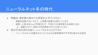 ニューラルネット冬の時代
● 問題点：層を積み重ねても学習が上手くいかない
○ 誤差を伝播するにつれて、上流側で誤差が消失してしまう
○ 結果、上流はほとんど学習されず、下流だけが過学習する状態になる
■ 組織のメタファ：現場での局所最適化ばかりが進んでしまう
● 他の手法の流行もあり、ニューラルネットは下火に
○ ”ニューラルネットを論文タイトルに入れると採択確率が下がる”と言われる始末
 
