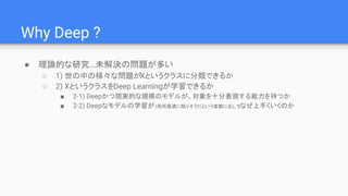 Why Deep ?
● 理論的な研究…未解決の問題が多い
○ 1) 世の中の様々な問題がXというクラスに分類できるか
○ 2) XというクラスをDeep Learningが学習できるか
■ 2-1) Deepかつ現実的な規模のモデルが、対象を十分表現する能力を持つか
■ 2-2) Deepなモデルの学習が(局所最適に陥りそうだという直観に反して)なぜ上手くいくのか
 