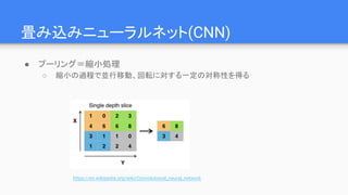 畳み込みニューラルネット(CNN)
● プーリング＝縮小処理
○ 縮小の過程で並行移動、回転に対する一定の対称性を得る
https://en.wikipedia.org/wiki/Convolutional_neural_network
 