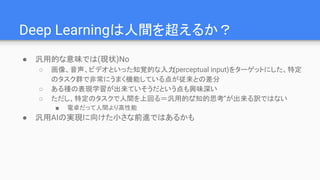 Deep Learningは人間を超えるか？
● 汎用的な意味では(現状)No
○ 画像、音声、ビデオといった知覚的な入力(perceptual input)をターゲットにした、特定
のタスク群で非常にうまく機能している点が従来との差分
○ ある種の表現学習が出来ていそうだという点も興味深い
○ ただし、特定のタスクで人間を上回る＝汎用的な”知的思考”が出来る訳ではない
■ 電卓だって人間より高性能
● 汎用AIの実現に向けた小さな前進ではあるかも
 