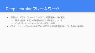 Deep Learningフレームワーク
● 研究だけでなく、フレームワークによる実装も大きく変化
○ 研究と実装、お互いが影響を与えながら進化している
○ どっちがソリューションドメイン? →視点に依存
● OSS上でニューラルネットモデルがどのような変遷を辿っているのかを紹介
 