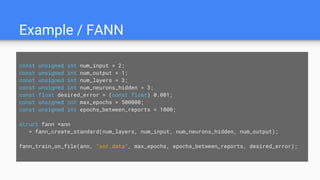 Example / FANN
const unsigned int num_input = 2;
const unsigned int num_output = 1;
const unsigned int num_layers = 3;
const unsigned int num_neurons_hidden = 3;
const float desired_error = (const float) 0.001;
const unsigned int max_epochs = 500000;
const unsigned int epochs_between_reports = 1000;
struct fann *ann
= fann_create_standard(num_layers, num_input, num_neurons_hidden, num_output);
fann_train_on_file(ann, "xor.data", max_epochs, epochs_between_reports, desired_error);
 